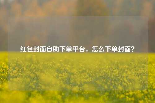 红包封面自助下单平台，怎么下单封面？
